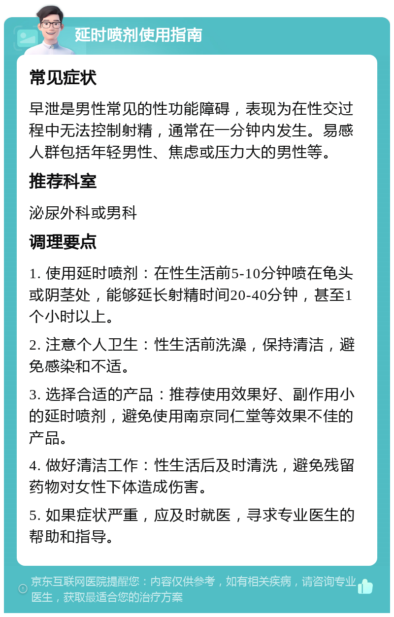 延时喷剂使用指南 常见症状 早泄是男性常见的性功能障碍，表现为在性交过程中无法控制射精，通常在一分钟内发生。易感人群包括年轻男性、焦虑或压力大的男性等。 推荐科室 泌尿外科或男科 调理要点 1. 使用延时喷剂：在性生活前5-10分钟喷在龟头或阴茎处，能够延长射精时间20-40分钟，甚至1个小时以上。 2. 注意个人卫生：性生活前洗澡，保持清洁，避免感染和不适。 3. 选择合适的产品：推荐使用效果好、副作用小的延时喷剂，避免使用南京同仁堂等效果不佳的产品。 4. 做好清洁工作：性生活后及时清洗，避免残留药物对女性下体造成伤害。 5. 如果症状严重，应及时就医，寻求专业医生的帮助和指导。