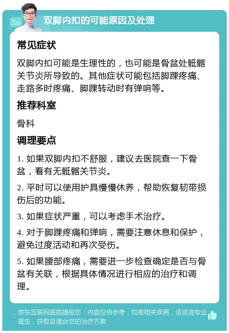 双脚内扣的可能原因及处理 常见症状 双脚内扣可能是生理性的，也可能是骨盆处骶髂关节炎所导致的。其他症状可能包括脚踝疼痛、走路多时疼痛、脚踝转动时有弹响等。 推荐科室 骨科 调理要点 1. 如果双脚内扣不舒服，建议去医院查一下骨盆，看有无骶髂关节炎。 2. 平时可以使用护具慢慢休养，帮助恢复韧带损伤后的功能。 3. 如果症状严重，可以考虑手术治疗。 4. 对于脚踝疼痛和弹响，需要注意休息和保护，避免过度活动和再次受伤。 5. 如果腰部疼痛，需要进一步检查确定是否与骨盆有关联，根据具体情况进行相应的治疗和调理。