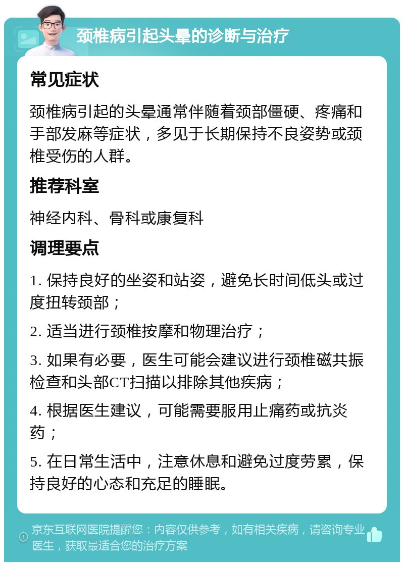 颈椎病引起头晕的诊断与治疗 常见症状 颈椎病引起的头晕通常伴随着颈部僵硬、疼痛和手部发麻等症状，多见于长期保持不良姿势或颈椎受伤的人群。 推荐科室 神经内科、骨科或康复科 调理要点 1. 保持良好的坐姿和站姿，避免长时间低头或过度扭转颈部； 2. 适当进行颈椎按摩和物理治疗； 3. 如果有必要，医生可能会建议进行颈椎磁共振检查和头部CT扫描以排除其他疾病； 4. 根据医生建议，可能需要服用止痛药或抗炎药； 5. 在日常生活中，注意休息和避免过度劳累，保持良好的心态和充足的睡眠。