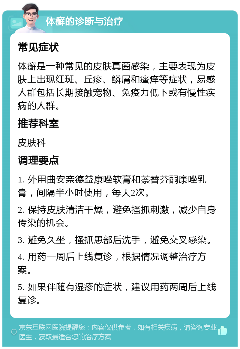 体癣的诊断与治疗 常见症状 体癣是一种常见的皮肤真菌感染，主要表现为皮肤上出现红斑、丘疹、鳞屑和瘙痒等症状，易感人群包括长期接触宠物、免疫力低下或有慢性疾病的人群。 推荐科室 皮肤科 调理要点 1. 外用曲安奈德益康唑软膏和萘替芬酮康唑乳膏，间隔半小时使用，每天2次。 2. 保持皮肤清洁干燥，避免搔抓刺激，减少自身传染的机会。 3. 避免久坐，搔抓患部后洗手，避免交叉感染。 4. 用药一周后上线复诊，根据情况调整治疗方案。 5. 如果伴随有湿疹的症状，建议用药两周后上线复诊。