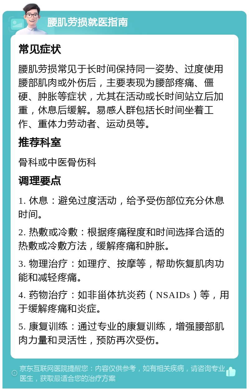 腰肌劳损就医指南 常见症状 腰肌劳损常见于长时间保持同一姿势、过度使用腰部肌肉或外伤后，主要表现为腰部疼痛、僵硬、肿胀等症状，尤其在活动或长时间站立后加重，休息后缓解。易感人群包括长时间坐着工作、重体力劳动者、运动员等。 推荐科室 骨科或中医骨伤科 调理要点 1. 休息：避免过度活动，给予受伤部位充分休息时间。 2. 热敷或冷敷：根据疼痛程度和时间选择合适的热敷或冷敷方法，缓解疼痛和肿胀。 3. 物理治疗：如理疗、按摩等，帮助恢复肌肉功能和减轻疼痛。 4. 药物治疗：如非甾体抗炎药（NSAIDs）等，用于缓解疼痛和炎症。 5. 康复训练：通过专业的康复训练，增强腰部肌肉力量和灵活性，预防再次受伤。