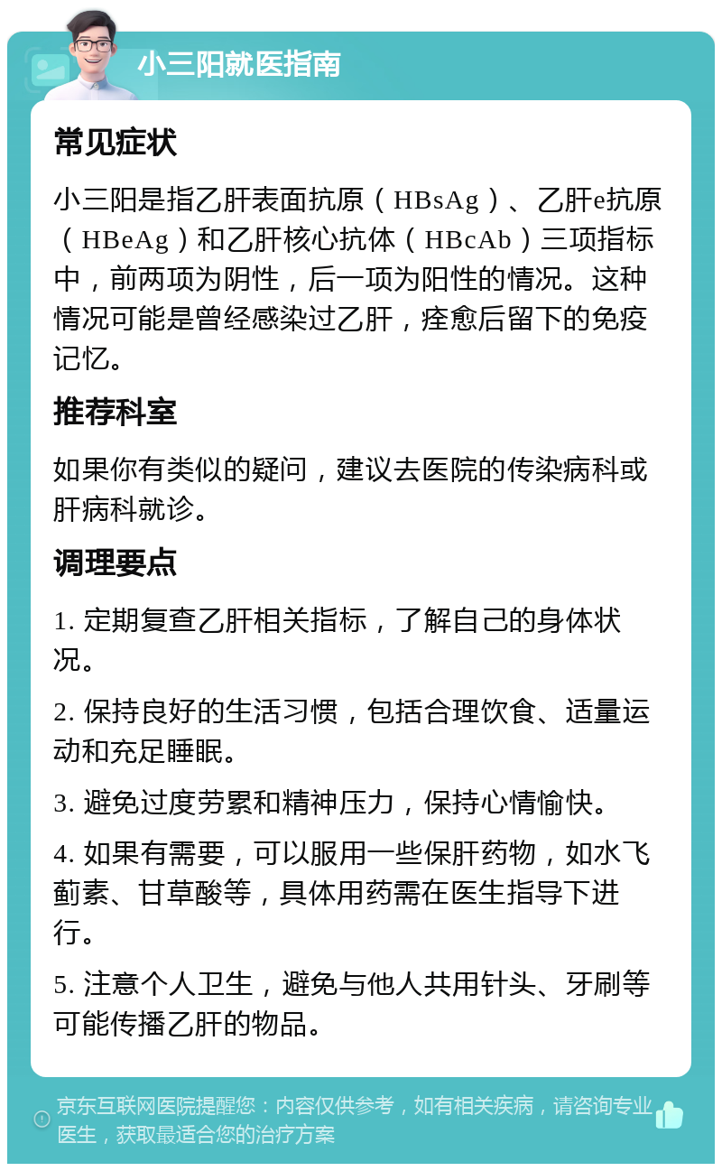 小三阳就医指南 常见症状 小三阳是指乙肝表面抗原（HBsAg）、乙肝e抗原（HBeAg）和乙肝核心抗体（HBcAb）三项指标中，前两项为阴性，后一项为阳性的情况。这种情况可能是曾经感染过乙肝，痊愈后留下的免疫记忆。 推荐科室 如果你有类似的疑问，建议去医院的传染病科或肝病科就诊。 调理要点 1. 定期复查乙肝相关指标，了解自己的身体状况。 2. 保持良好的生活习惯，包括合理饮食、适量运动和充足睡眠。 3. 避免过度劳累和精神压力，保持心情愉快。 4. 如果有需要，可以服用一些保肝药物，如水飞蓟素、甘草酸等，具体用药需在医生指导下进行。 5. 注意个人卫生，避免与他人共用针头、牙刷等可能传播乙肝的物品。