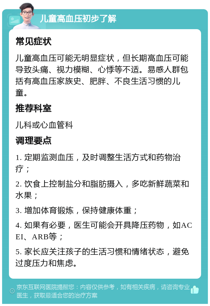 儿童高血压初步了解 常见症状 儿童高血压可能无明显症状，但长期高血压可能导致头痛、视力模糊、心悸等不适。易感人群包括有高血压家族史、肥胖、不良生活习惯的儿童。 推荐科室 儿科或心血管科 调理要点 1. 定期监测血压，及时调整生活方式和药物治疗； 2. 饮食上控制盐分和脂肪摄入，多吃新鲜蔬菜和水果； 3. 增加体育锻炼，保持健康体重； 4. 如果有必要，医生可能会开具降压药物，如ACEI、ARB等； 5. 家长应关注孩子的生活习惯和情绪状态，避免过度压力和焦虑。