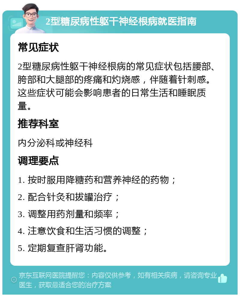 2型糖尿病性躯干神经根病就医指南 常见症状 2型糖尿病性躯干神经根病的常见症状包括腰部、胯部和大腿部的疼痛和灼烧感，伴随着针刺感。这些症状可能会影响患者的日常生活和睡眠质量。 推荐科室 内分泌科或神经科 调理要点 1. 按时服用降糖药和营养神经的药物； 2. 配合针灸和拔罐治疗； 3. 调整用药剂量和频率； 4. 注意饮食和生活习惯的调整； 5. 定期复查肝肾功能。