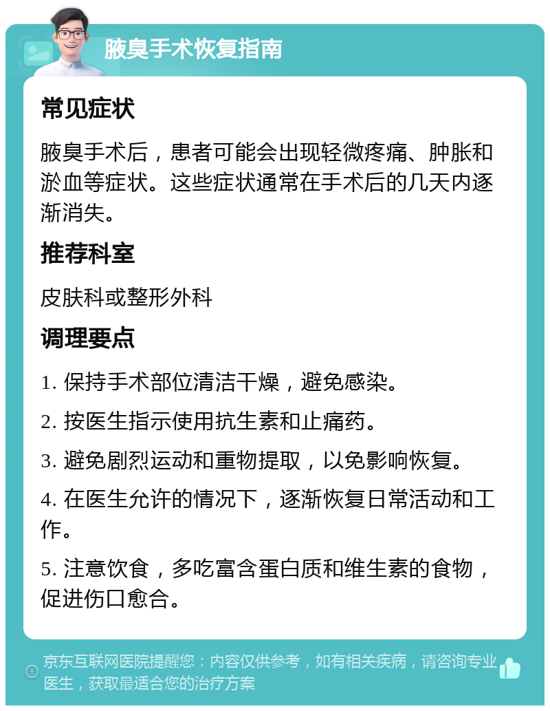 腋臭手术恢复指南 常见症状 腋臭手术后，患者可能会出现轻微疼痛、肿胀和淤血等症状。这些症状通常在手术后的几天内逐渐消失。 推荐科室 皮肤科或整形外科 调理要点 1. 保持手术部位清洁干燥，避免感染。 2. 按医生指示使用抗生素和止痛药。 3. 避免剧烈运动和重物提取，以免影响恢复。 4. 在医生允许的情况下，逐渐恢复日常活动和工作。 5. 注意饮食，多吃富含蛋白质和维生素的食物，促进伤口愈合。