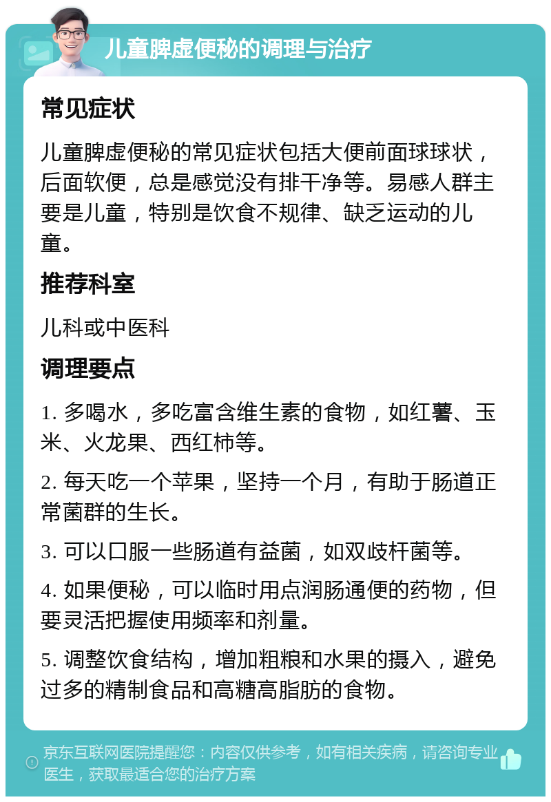 儿童脾虚便秘的调理与治疗 常见症状 儿童脾虚便秘的常见症状包括大便前面球球状，后面软便，总是感觉没有排干净等。易感人群主要是儿童，特别是饮食不规律、缺乏运动的儿童。 推荐科室 儿科或中医科 调理要点 1. 多喝水，多吃富含维生素的食物，如红薯、玉米、火龙果、西红柿等。 2. 每天吃一个苹果，坚持一个月，有助于肠道正常菌群的生长。 3. 可以口服一些肠道有益菌，如双歧杆菌等。 4. 如果便秘，可以临时用点润肠通便的药物，但要灵活把握使用频率和剂量。 5. 调整饮食结构，增加粗粮和水果的摄入，避免过多的精制食品和高糖高脂肪的食物。