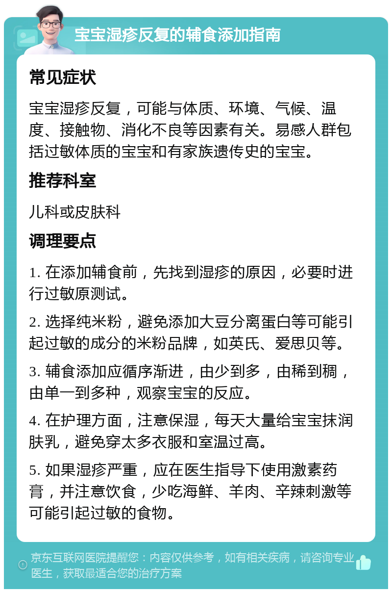 宝宝湿疹反复的辅食添加指南 常见症状 宝宝湿疹反复，可能与体质、环境、气候、温度、接触物、消化不良等因素有关。易感人群包括过敏体质的宝宝和有家族遗传史的宝宝。 推荐科室 儿科或皮肤科 调理要点 1. 在添加辅食前，先找到湿疹的原因，必要时进行过敏原测试。 2. 选择纯米粉，避免添加大豆分离蛋白等可能引起过敏的成分的米粉品牌，如英氏、爱思贝等。 3. 辅食添加应循序渐进，由少到多，由稀到稠，由单一到多种，观察宝宝的反应。 4. 在护理方面，注意保湿，每天大量给宝宝抹润肤乳，避免穿太多衣服和室温过高。 5. 如果湿疹严重，应在医生指导下使用激素药膏，并注意饮食，少吃海鲜、羊肉、辛辣刺激等可能引起过敏的食物。