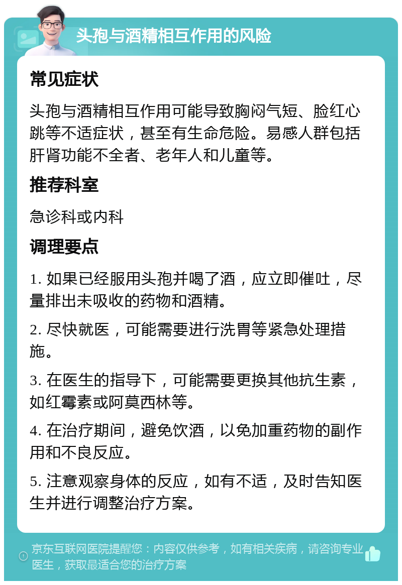 头孢与酒精相互作用的风险 常见症状 头孢与酒精相互作用可能导致胸闷气短、脸红心跳等不适症状，甚至有生命危险。易感人群包括肝肾功能不全者、老年人和儿童等。 推荐科室 急诊科或内科 调理要点 1. 如果已经服用头孢并喝了酒，应立即催吐，尽量排出未吸收的药物和酒精。 2. 尽快就医，可能需要进行洗胃等紧急处理措施。 3. 在医生的指导下，可能需要更换其他抗生素，如红霉素或阿莫西林等。 4. 在治疗期间，避免饮酒，以免加重药物的副作用和不良反应。 5. 注意观察身体的反应，如有不适，及时告知医生并进行调整治疗方案。