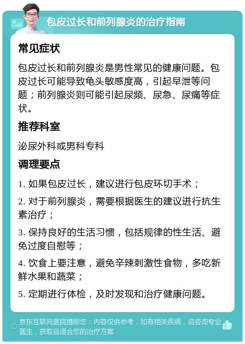 包皮过长和前列腺炎的治疗指南 常见症状 包皮过长和前列腺炎是男性常见的健康问题。包皮过长可能导致龟头敏感度高，引起早泄等问题；前列腺炎则可能引起尿频、尿急、尿痛等症状。 推荐科室 泌尿外科或男科专科 调理要点 1. 如果包皮过长，建议进行包皮环切手术； 2. 对于前列腺炎，需要根据医生的建议进行抗生素治疗； 3. 保持良好的生活习惯，包括规律的性生活、避免过度自慰等； 4. 饮食上要注意，避免辛辣刺激性食物，多吃新鲜水果和蔬菜； 5. 定期进行体检，及时发现和治疗健康问题。