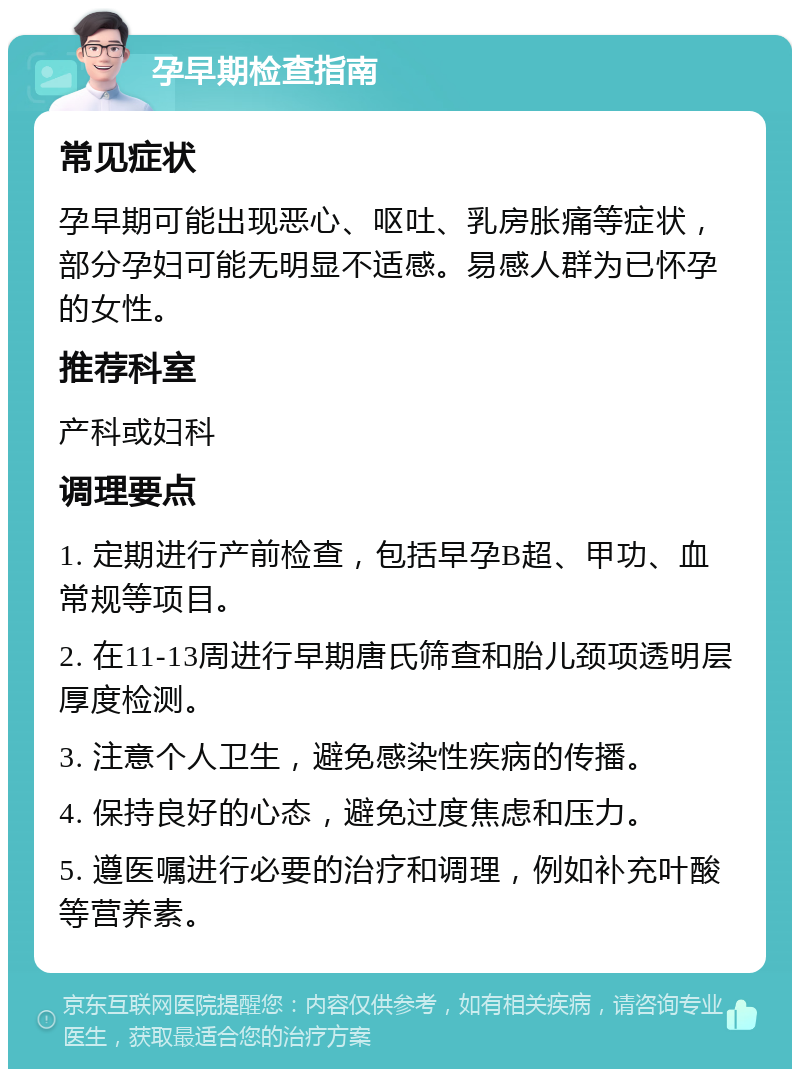 孕早期检查指南 常见症状 孕早期可能出现恶心、呕吐、乳房胀痛等症状，部分孕妇可能无明显不适感。易感人群为已怀孕的女性。 推荐科室 产科或妇科 调理要点 1. 定期进行产前检查，包括早孕B超、甲功、血常规等项目。 2. 在11-13周进行早期唐氏筛查和胎儿颈项透明层厚度检测。 3. 注意个人卫生，避免感染性疾病的传播。 4. 保持良好的心态，避免过度焦虑和压力。 5. 遵医嘱进行必要的治疗和调理，例如补充叶酸等营养素。