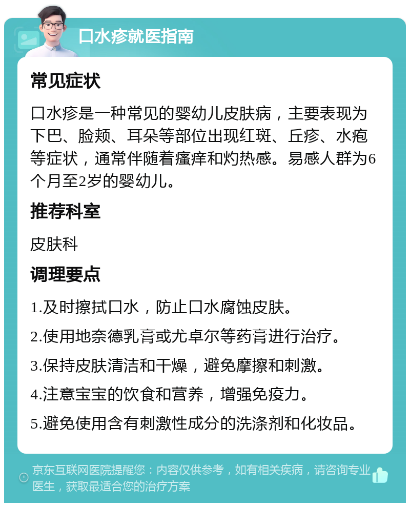 口水疹就医指南 常见症状 口水疹是一种常见的婴幼儿皮肤病，主要表现为下巴、脸颊、耳朵等部位出现红斑、丘疹、水疱等症状，通常伴随着瘙痒和灼热感。易感人群为6个月至2岁的婴幼儿。 推荐科室 皮肤科 调理要点 1.及时擦拭口水，防止口水腐蚀皮肤。 2.使用地奈德乳膏或尤卓尔等药膏进行治疗。 3.保持皮肤清洁和干燥，避免摩擦和刺激。 4.注意宝宝的饮食和营养，增强免疫力。 5.避免使用含有刺激性成分的洗涤剂和化妆品。