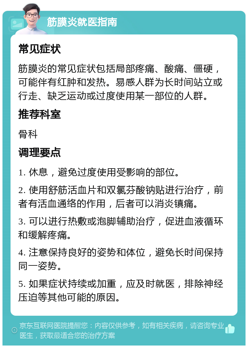 筋膜炎就医指南 常见症状 筋膜炎的常见症状包括局部疼痛、酸痛、僵硬，可能伴有红肿和发热。易感人群为长时间站立或行走、缺乏运动或过度使用某一部位的人群。 推荐科室 骨科 调理要点 1. 休息，避免过度使用受影响的部位。 2. 使用舒筋活血片和双氯芬酸钠贴进行治疗，前者有活血通络的作用，后者可以消炎镇痛。 3. 可以进行热敷或泡脚辅助治疗，促进血液循环和缓解疼痛。 4. 注意保持良好的姿势和体位，避免长时间保持同一姿势。 5. 如果症状持续或加重，应及时就医，排除神经压迫等其他可能的原因。