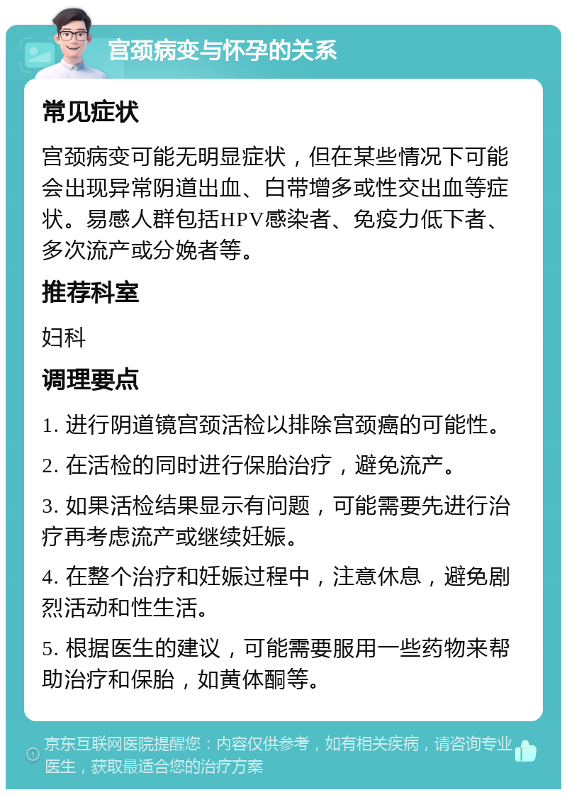 宫颈病变与怀孕的关系 常见症状 宫颈病变可能无明显症状，但在某些情况下可能会出现异常阴道出血、白带增多或性交出血等症状。易感人群包括HPV感染者、免疫力低下者、多次流产或分娩者等。 推荐科室 妇科 调理要点 1. 进行阴道镜宫颈活检以排除宫颈癌的可能性。 2. 在活检的同时进行保胎治疗，避免流产。 3. 如果活检结果显示有问题，可能需要先进行治疗再考虑流产或继续妊娠。 4. 在整个治疗和妊娠过程中，注意休息，避免剧烈活动和性生活。 5. 根据医生的建议，可能需要服用一些药物来帮助治疗和保胎，如黄体酮等。