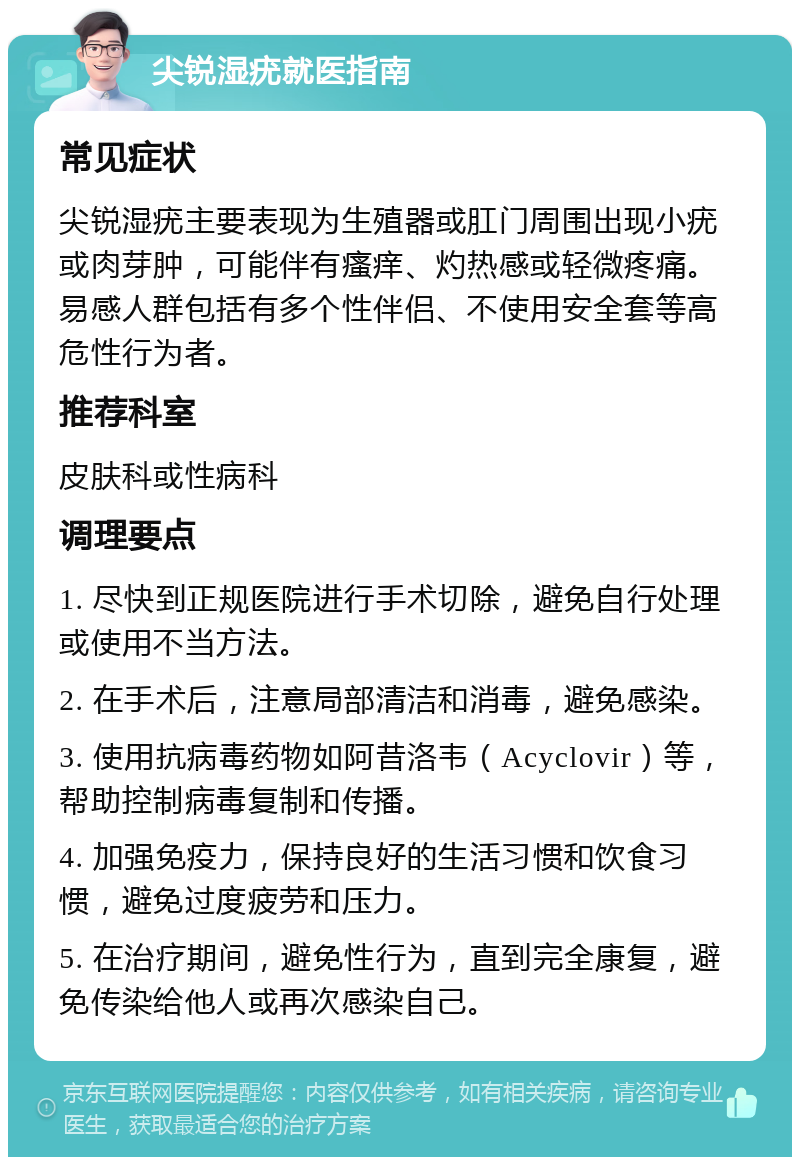 尖锐湿疣就医指南 常见症状 尖锐湿疣主要表现为生殖器或肛门周围出现小疣或肉芽肿，可能伴有瘙痒、灼热感或轻微疼痛。易感人群包括有多个性伴侣、不使用安全套等高危性行为者。 推荐科室 皮肤科或性病科 调理要点 1. 尽快到正规医院进行手术切除，避免自行处理或使用不当方法。 2. 在手术后，注意局部清洁和消毒，避免感染。 3. 使用抗病毒药物如阿昔洛韦（Acyclovir）等，帮助控制病毒复制和传播。 4. 加强免疫力，保持良好的生活习惯和饮食习惯，避免过度疲劳和压力。 5. 在治疗期间，避免性行为，直到完全康复，避免传染给他人或再次感染自己。