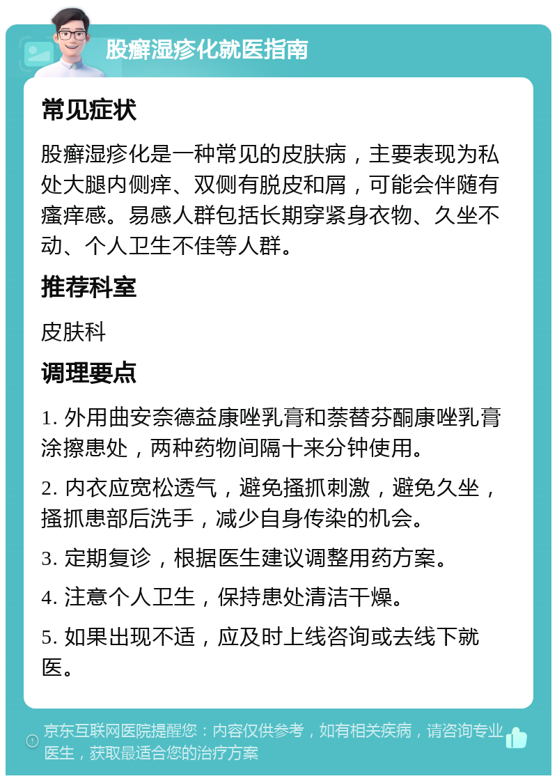 股癣湿疹化就医指南 常见症状 股癣湿疹化是一种常见的皮肤病，主要表现为私处大腿内侧痒、双侧有脱皮和屑，可能会伴随有瘙痒感。易感人群包括长期穿紧身衣物、久坐不动、个人卫生不佳等人群。 推荐科室 皮肤科 调理要点 1. 外用曲安奈德益康唑乳膏和萘替芬酮康唑乳膏涂擦患处，两种药物间隔十来分钟使用。 2. 内衣应宽松透气，避免搔抓刺激，避免久坐，搔抓患部后洗手，减少自身传染的机会。 3. 定期复诊，根据医生建议调整用药方案。 4. 注意个人卫生，保持患处清洁干燥。 5. 如果出现不适，应及时上线咨询或去线下就医。