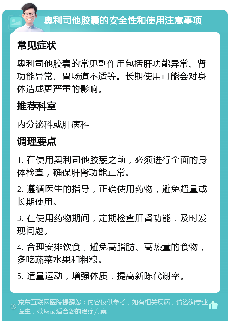 奥利司他胶囊的安全性和使用注意事项 常见症状 奥利司他胶囊的常见副作用包括肝功能异常、肾功能异常、胃肠道不适等。长期使用可能会对身体造成更严重的影响。 推荐科室 内分泌科或肝病科 调理要点 1. 在使用奥利司他胶囊之前，必须进行全面的身体检查，确保肝肾功能正常。 2. 遵循医生的指导，正确使用药物，避免超量或长期使用。 3. 在使用药物期间，定期检查肝肾功能，及时发现问题。 4. 合理安排饮食，避免高脂肪、高热量的食物，多吃蔬菜水果和粗粮。 5. 适量运动，增强体质，提高新陈代谢率。