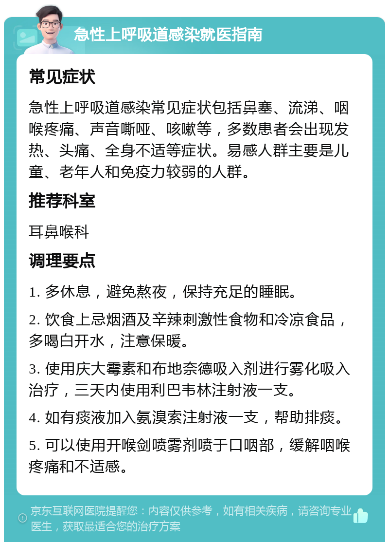 急性上呼吸道感染就医指南 常见症状 急性上呼吸道感染常见症状包括鼻塞、流涕、咽喉疼痛、声音嘶哑、咳嗽等，多数患者会出现发热、头痛、全身不适等症状。易感人群主要是儿童、老年人和免疫力较弱的人群。 推荐科室 耳鼻喉科 调理要点 1. 多休息，避免熬夜，保持充足的睡眠。 2. 饮食上忌烟酒及辛辣刺激性食物和冷凉食品，多喝白开水，注意保暖。 3. 使用庆大霉素和布地奈德吸入剂进行雾化吸入治疗，三天内使用利巴韦林注射液一支。 4. 如有痰液加入氨溴索注射液一支，帮助排痰。 5. 可以使用开喉剑喷雾剂喷于口咽部，缓解咽喉疼痛和不适感。