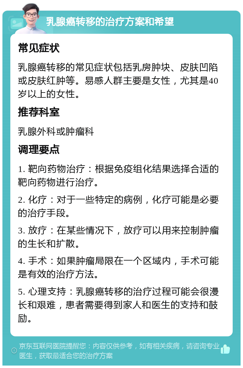 乳腺癌转移的治疗方案和希望 常见症状 乳腺癌转移的常见症状包括乳房肿块、皮肤凹陷或皮肤红肿等。易感人群主要是女性，尤其是40岁以上的女性。 推荐科室 乳腺外科或肿瘤科 调理要点 1. 靶向药物治疗：根据免疫组化结果选择合适的靶向药物进行治疗。 2. 化疗：对于一些特定的病例，化疗可能是必要的治疗手段。 3. 放疗：在某些情况下，放疗可以用来控制肿瘤的生长和扩散。 4. 手术：如果肿瘤局限在一个区域内，手术可能是有效的治疗方法。 5. 心理支持：乳腺癌转移的治疗过程可能会很漫长和艰难，患者需要得到家人和医生的支持和鼓励。