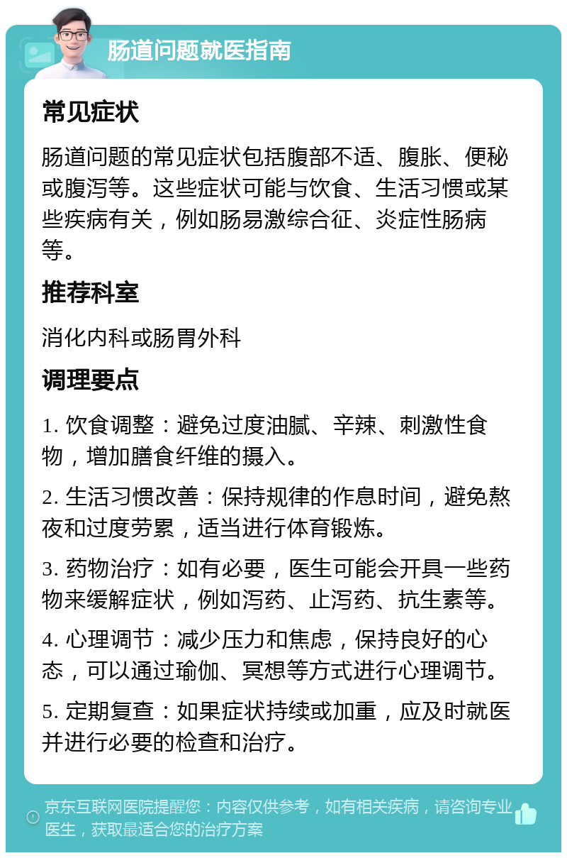 肠道问题就医指南 常见症状 肠道问题的常见症状包括腹部不适、腹胀、便秘或腹泻等。这些症状可能与饮食、生活习惯或某些疾病有关，例如肠易激综合征、炎症性肠病等。 推荐科室 消化内科或肠胃外科 调理要点 1. 饮食调整：避免过度油腻、辛辣、刺激性食物，增加膳食纤维的摄入。 2. 生活习惯改善：保持规律的作息时间，避免熬夜和过度劳累，适当进行体育锻炼。 3. 药物治疗：如有必要，医生可能会开具一些药物来缓解症状，例如泻药、止泻药、抗生素等。 4. 心理调节：减少压力和焦虑，保持良好的心态，可以通过瑜伽、冥想等方式进行心理调节。 5. 定期复查：如果症状持续或加重，应及时就医并进行必要的检查和治疗。