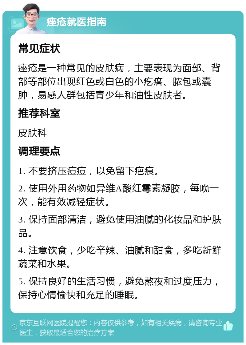 痤疮就医指南 常见症状 痤疮是一种常见的皮肤病，主要表现为面部、背部等部位出现红色或白色的小疙瘩、脓包或囊肿，易感人群包括青少年和油性皮肤者。 推荐科室 皮肤科 调理要点 1. 不要挤压痘痘，以免留下疤痕。 2. 使用外用药物如异维A酸红霉素凝胶，每晚一次，能有效减轻症状。 3. 保持面部清洁，避免使用油腻的化妆品和护肤品。 4. 注意饮食，少吃辛辣、油腻和甜食，多吃新鲜蔬菜和水果。 5. 保持良好的生活习惯，避免熬夜和过度压力，保持心情愉快和充足的睡眠。