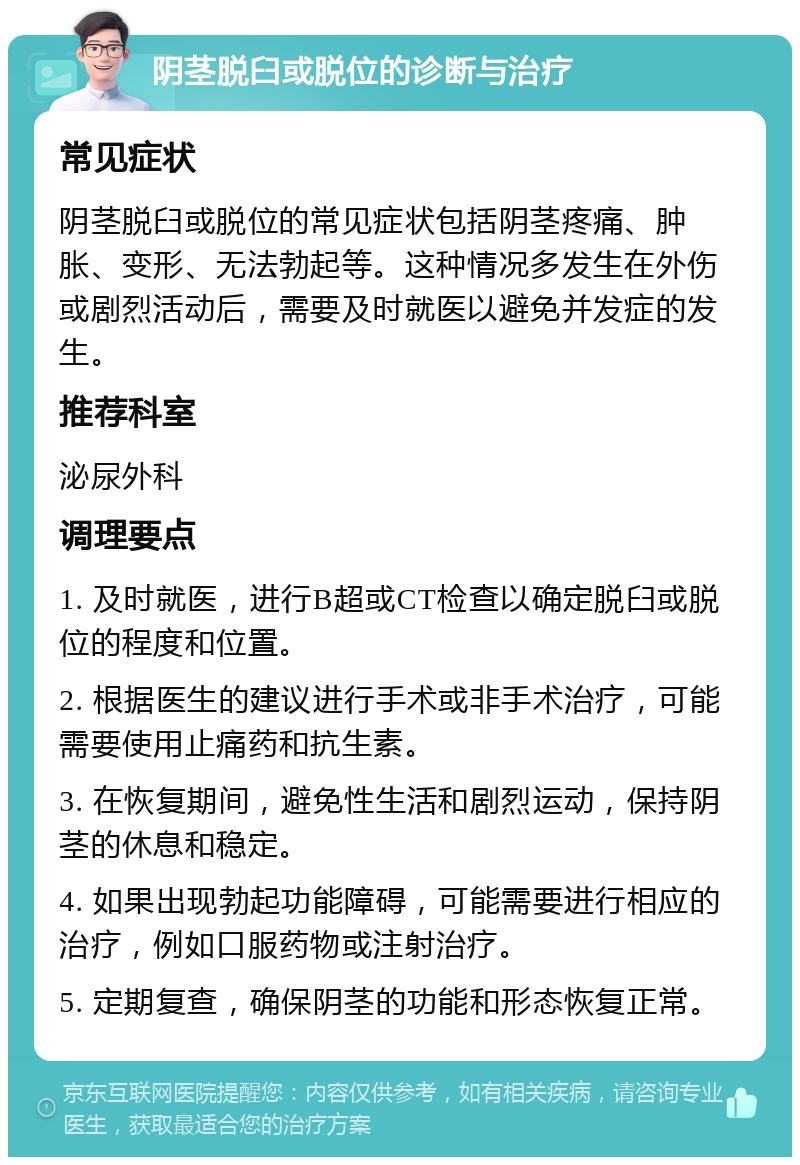 阴茎脱臼或脱位的诊断与治疗 常见症状 阴茎脱臼或脱位的常见症状包括阴茎疼痛、肿胀、变形、无法勃起等。这种情况多发生在外伤或剧烈活动后，需要及时就医以避免并发症的发生。 推荐科室 泌尿外科 调理要点 1. 及时就医，进行B超或CT检查以确定脱臼或脱位的程度和位置。 2. 根据医生的建议进行手术或非手术治疗，可能需要使用止痛药和抗生素。 3. 在恢复期间，避免性生活和剧烈运动，保持阴茎的休息和稳定。 4. 如果出现勃起功能障碍，可能需要进行相应的治疗，例如口服药物或注射治疗。 5. 定期复查，确保阴茎的功能和形态恢复正常。