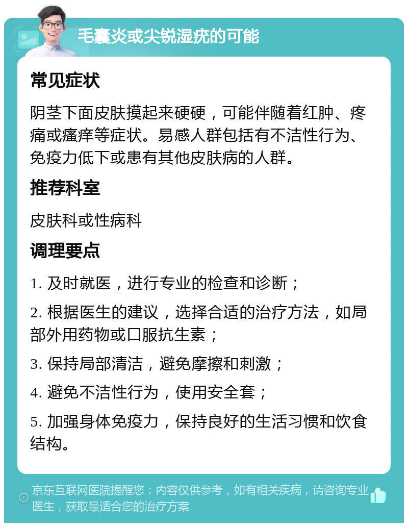 毛囊炎或尖锐湿疣的可能 常见症状 阴茎下面皮肤摸起来硬硬，可能伴随着红肿、疼痛或瘙痒等症状。易感人群包括有不洁性行为、免疫力低下或患有其他皮肤病的人群。 推荐科室 皮肤科或性病科 调理要点 1. 及时就医，进行专业的检查和诊断； 2. 根据医生的建议，选择合适的治疗方法，如局部外用药物或口服抗生素； 3. 保持局部清洁，避免摩擦和刺激； 4. 避免不洁性行为，使用安全套； 5. 加强身体免疫力，保持良好的生活习惯和饮食结构。