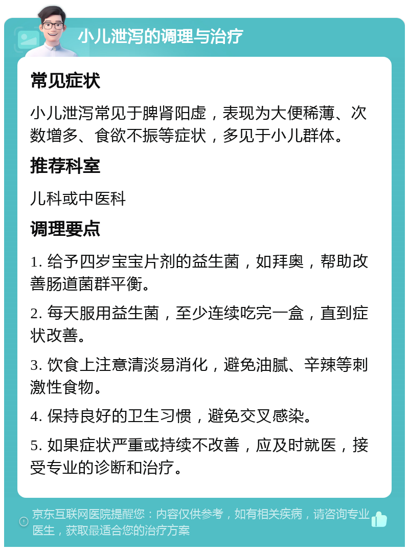 小儿泄泻的调理与治疗 常见症状 小儿泄泻常见于脾肾阳虚，表现为大便稀薄、次数增多、食欲不振等症状，多见于小儿群体。 推荐科室 儿科或中医科 调理要点 1. 给予四岁宝宝片剂的益生菌，如拜奥，帮助改善肠道菌群平衡。 2. 每天服用益生菌，至少连续吃完一盒，直到症状改善。 3. 饮食上注意清淡易消化，避免油腻、辛辣等刺激性食物。 4. 保持良好的卫生习惯，避免交叉感染。 5. 如果症状严重或持续不改善，应及时就医，接受专业的诊断和治疗。