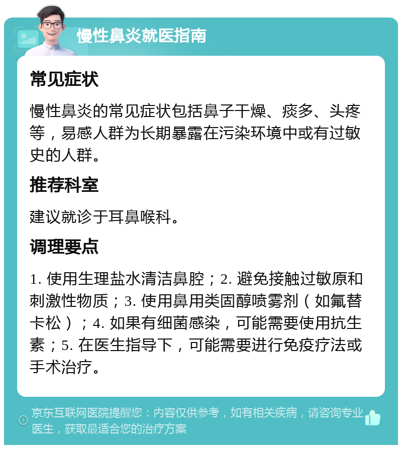 慢性鼻炎就医指南 常见症状 慢性鼻炎的常见症状包括鼻子干燥、痰多、头疼等，易感人群为长期暴露在污染环境中或有过敏史的人群。 推荐科室 建议就诊于耳鼻喉科。 调理要点 1. 使用生理盐水清洁鼻腔；2. 避免接触过敏原和刺激性物质；3. 使用鼻用类固醇喷雾剂（如氟替卡松）；4. 如果有细菌感染，可能需要使用抗生素；5. 在医生指导下，可能需要进行免疫疗法或手术治疗。