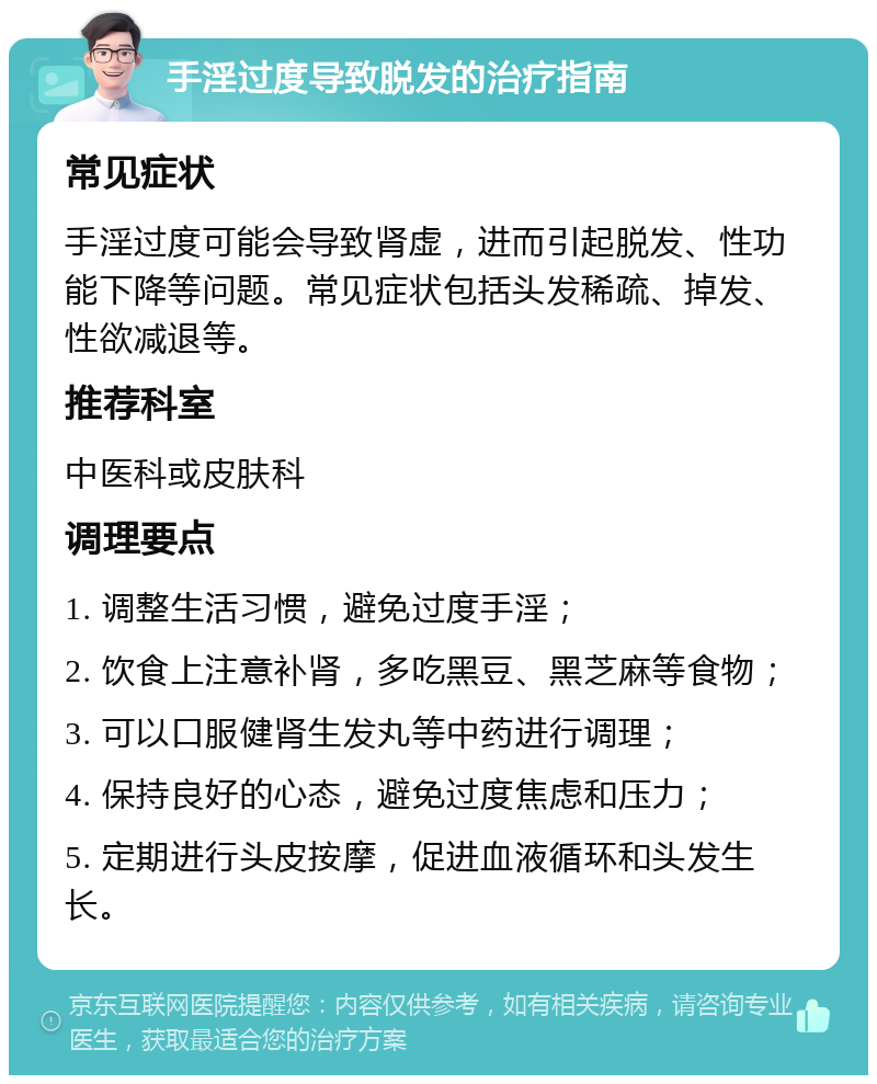 手淫过度导致脱发的治疗指南 常见症状 手淫过度可能会导致肾虚，进而引起脱发、性功能下降等问题。常见症状包括头发稀疏、掉发、性欲减退等。 推荐科室 中医科或皮肤科 调理要点 1. 调整生活习惯，避免过度手淫； 2. 饮食上注意补肾，多吃黑豆、黑芝麻等食物； 3. 可以口服健肾生发丸等中药进行调理； 4. 保持良好的心态，避免过度焦虑和压力； 5. 定期进行头皮按摩，促进血液循环和头发生长。