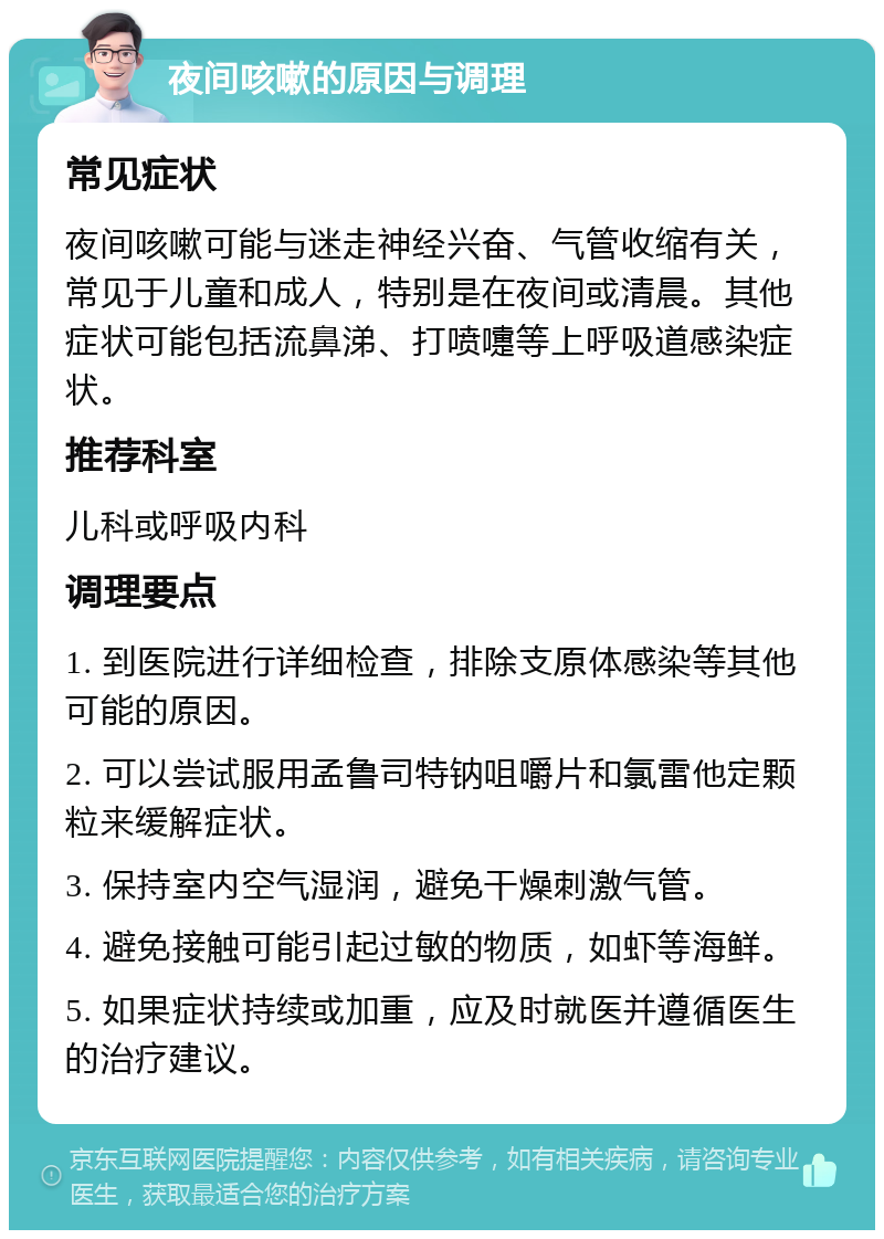 夜间咳嗽的原因与调理 常见症状 夜间咳嗽可能与迷走神经兴奋、气管收缩有关，常见于儿童和成人，特别是在夜间或清晨。其他症状可能包括流鼻涕、打喷嚏等上呼吸道感染症状。 推荐科室 儿科或呼吸内科 调理要点 1. 到医院进行详细检查，排除支原体感染等其他可能的原因。 2. 可以尝试服用孟鲁司特钠咀嚼片和氯雷他定颗粒来缓解症状。 3. 保持室内空气湿润，避免干燥刺激气管。 4. 避免接触可能引起过敏的物质，如虾等海鲜。 5. 如果症状持续或加重，应及时就医并遵循医生的治疗建议。