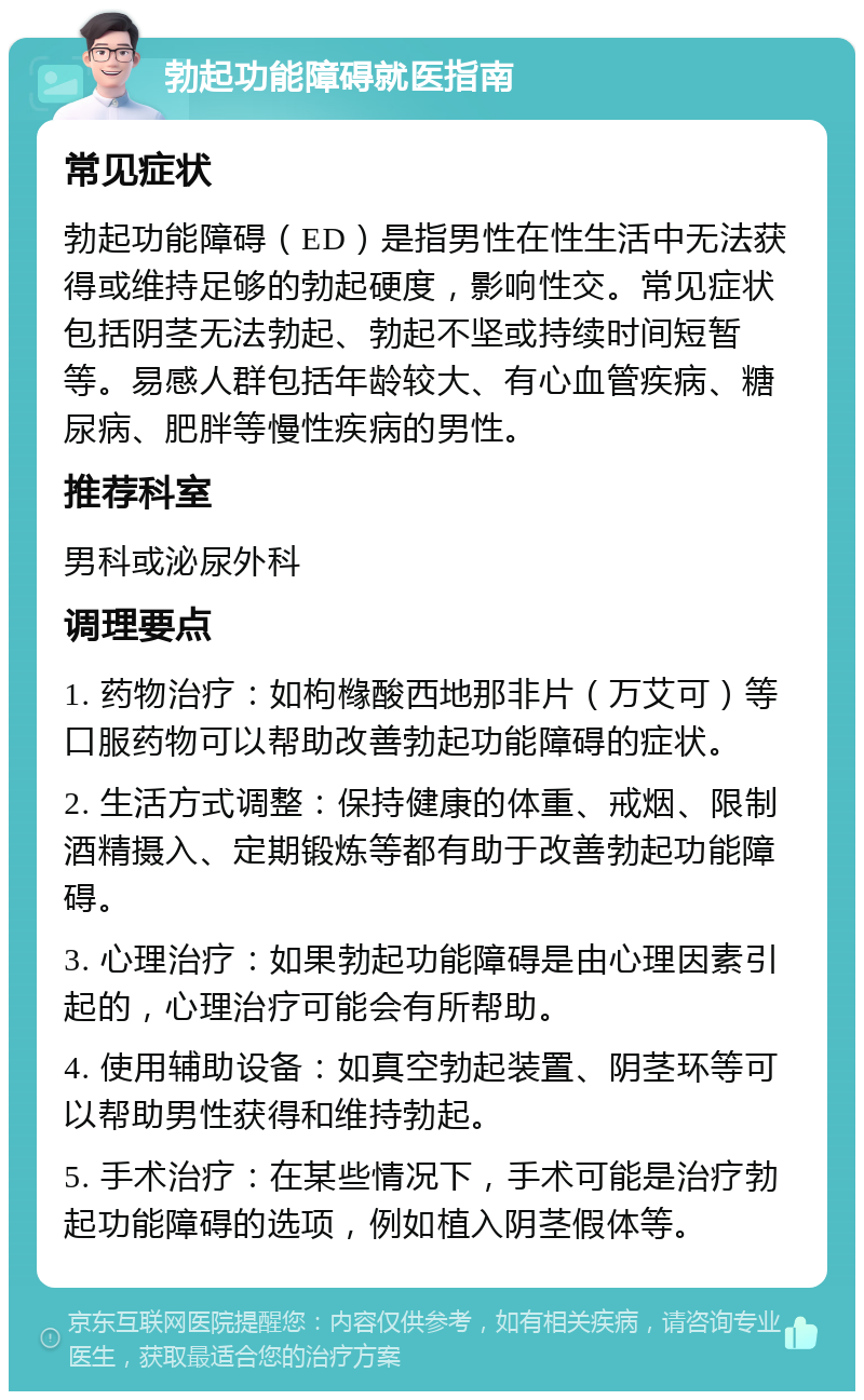 勃起功能障碍就医指南 常见症状 勃起功能障碍（ED）是指男性在性生活中无法获得或维持足够的勃起硬度，影响性交。常见症状包括阴茎无法勃起、勃起不坚或持续时间短暂等。易感人群包括年龄较大、有心血管疾病、糖尿病、肥胖等慢性疾病的男性。 推荐科室 男科或泌尿外科 调理要点 1. 药物治疗：如枸橼酸西地那非片（万艾可）等口服药物可以帮助改善勃起功能障碍的症状。 2. 生活方式调整：保持健康的体重、戒烟、限制酒精摄入、定期锻炼等都有助于改善勃起功能障碍。 3. 心理治疗：如果勃起功能障碍是由心理因素引起的，心理治疗可能会有所帮助。 4. 使用辅助设备：如真空勃起装置、阴茎环等可以帮助男性获得和维持勃起。 5. 手术治疗：在某些情况下，手术可能是治疗勃起功能障碍的选项，例如植入阴茎假体等。