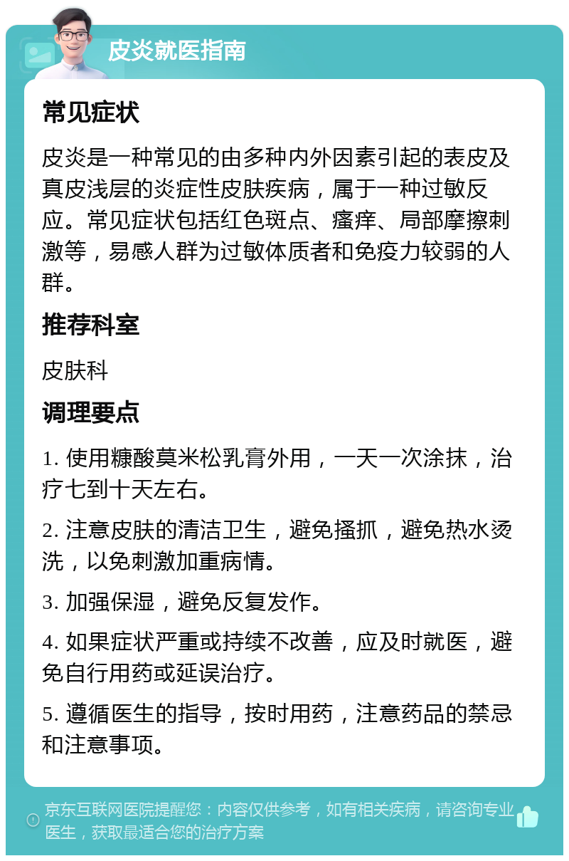 皮炎就医指南 常见症状 皮炎是一种常见的由多种内外因素引起的表皮及真皮浅层的炎症性皮肤疾病，属于一种过敏反应。常见症状包括红色斑点、瘙痒、局部摩擦刺激等，易感人群为过敏体质者和免疫力较弱的人群。 推荐科室 皮肤科 调理要点 1. 使用糠酸莫米松乳膏外用，一天一次涂抹，治疗七到十天左右。 2. 注意皮肤的清洁卫生，避免搔抓，避免热水烫洗，以免刺激加重病情。 3. 加强保湿，避免反复发作。 4. 如果症状严重或持续不改善，应及时就医，避免自行用药或延误治疗。 5. 遵循医生的指导，按时用药，注意药品的禁忌和注意事项。