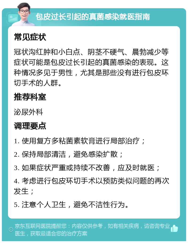 包皮过长引起的真菌感染就医指南 常见症状 冠状沟红肿和小白点、阴茎不硬气、晨勃减少等症状可能是包皮过长引起的真菌感染的表现。这种情况多见于男性，尤其是那些没有进行包皮环切手术的人群。 推荐科室 泌尿外科 调理要点 1. 使用复方多粘菌素软膏进行局部治疗； 2. 保持局部清洁，避免感染扩散； 3. 如果症状严重或持续不改善，应及时就医； 4. 考虑进行包皮环切手术以预防类似问题的再次发生； 5. 注意个人卫生，避免不洁性行为。