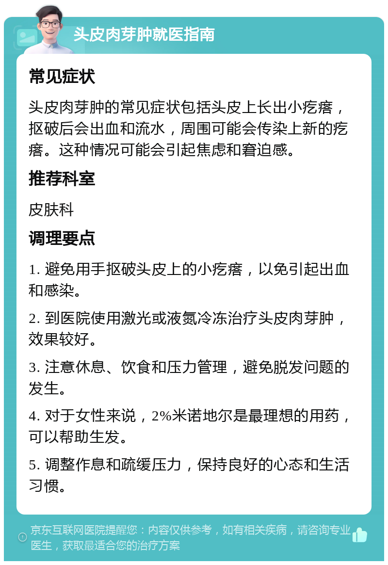 头皮肉芽肿就医指南 常见症状 头皮肉芽肿的常见症状包括头皮上长出小疙瘩，抠破后会出血和流水，周围可能会传染上新的疙瘩。这种情况可能会引起焦虑和窘迫感。 推荐科室 皮肤科 调理要点 1. 避免用手抠破头皮上的小疙瘩，以免引起出血和感染。 2. 到医院使用激光或液氮冷冻治疗头皮肉芽肿，效果较好。 3. 注意休息、饮食和压力管理，避免脱发问题的发生。 4. 对于女性来说，2%米诺地尔是最理想的用药，可以帮助生发。 5. 调整作息和疏缓压力，保持良好的心态和生活习惯。