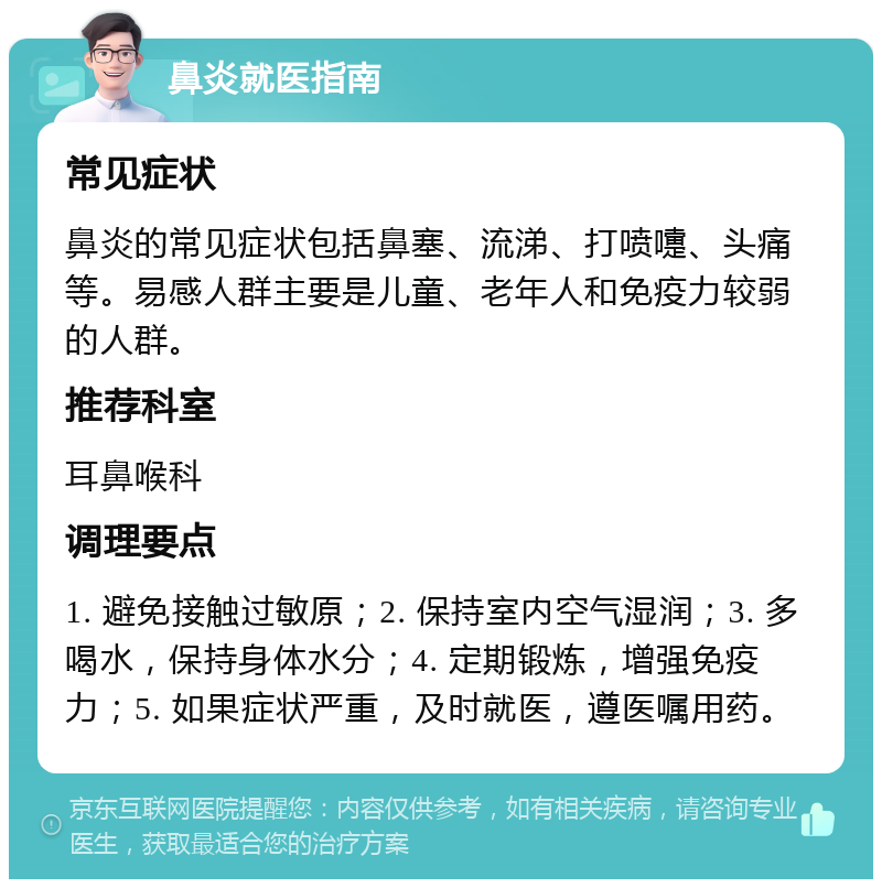 鼻炎就医指南 常见症状 鼻炎的常见症状包括鼻塞、流涕、打喷嚏、头痛等。易感人群主要是儿童、老年人和免疫力较弱的人群。 推荐科室 耳鼻喉科 调理要点 1. 避免接触过敏原；2. 保持室内空气湿润；3. 多喝水，保持身体水分；4. 定期锻炼，增强免疫力；5. 如果症状严重，及时就医，遵医嘱用药。