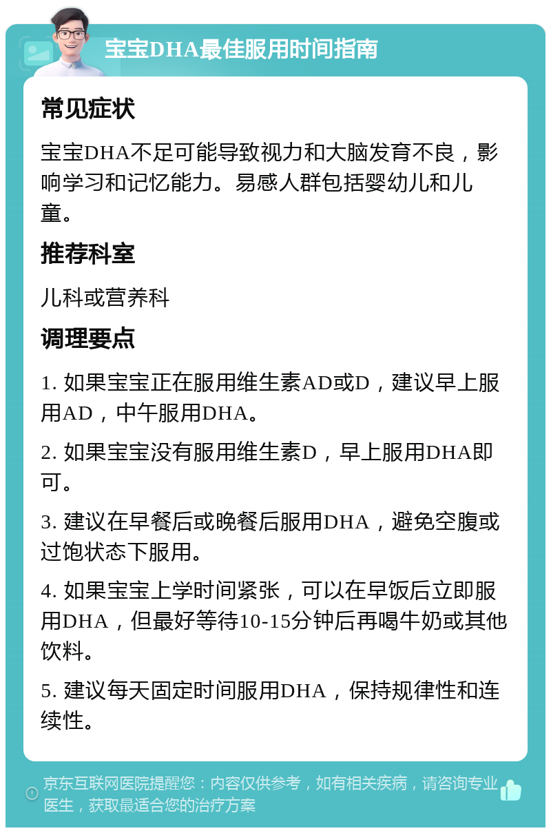 宝宝DHA最佳服用时间指南 常见症状 宝宝DHA不足可能导致视力和大脑发育不良，影响学习和记忆能力。易感人群包括婴幼儿和儿童。 推荐科室 儿科或营养科 调理要点 1. 如果宝宝正在服用维生素AD或D，建议早上服用AD，中午服用DHA。 2. 如果宝宝没有服用维生素D，早上服用DHA即可。 3. 建议在早餐后或晚餐后服用DHA，避免空腹或过饱状态下服用。 4. 如果宝宝上学时间紧张，可以在早饭后立即服用DHA，但最好等待10-15分钟后再喝牛奶或其他饮料。 5. 建议每天固定时间服用DHA，保持规律性和连续性。