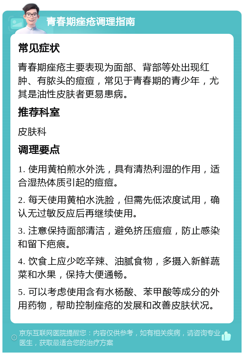 青春期痤疮调理指南 常见症状 青春期痤疮主要表现为面部、背部等处出现红肿、有脓头的痘痘，常见于青春期的青少年，尤其是油性皮肤者更易患病。 推荐科室 皮肤科 调理要点 1. 使用黄柏煎水外洗，具有清热利湿的作用，适合湿热体质引起的痘痘。 2. 每天使用黄柏水洗脸，但需先低浓度试用，确认无过敏反应后再继续使用。 3. 注意保持面部清洁，避免挤压痘痘，防止感染和留下疤痕。 4. 饮食上应少吃辛辣、油腻食物，多摄入新鲜蔬菜和水果，保持大便通畅。 5. 可以考虑使用含有水杨酸、苯甲酸等成分的外用药物，帮助控制痤疮的发展和改善皮肤状况。