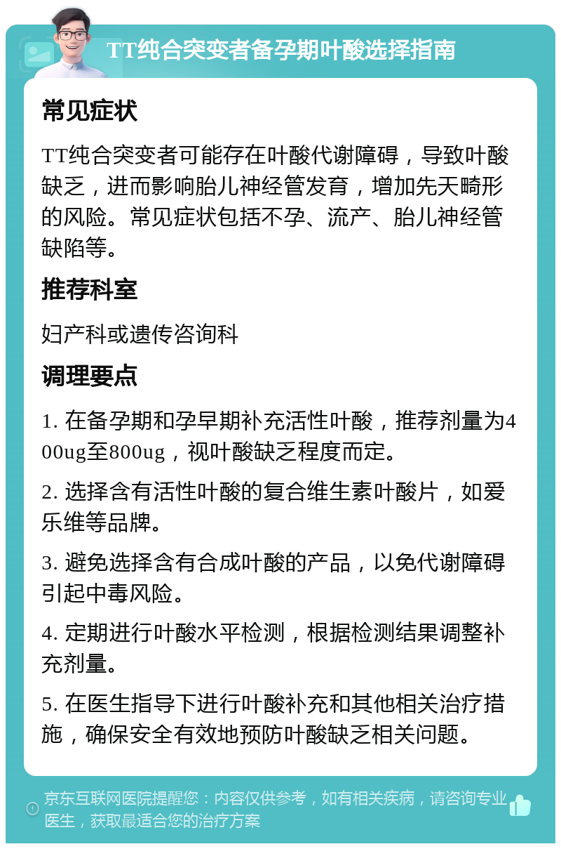 TT纯合突变者备孕期叶酸选择指南 常见症状 TT纯合突变者可能存在叶酸代谢障碍，导致叶酸缺乏，进而影响胎儿神经管发育，增加先天畸形的风险。常见症状包括不孕、流产、胎儿神经管缺陷等。 推荐科室 妇产科或遗传咨询科 调理要点 1. 在备孕期和孕早期补充活性叶酸，推荐剂量为400ug至800ug，视叶酸缺乏程度而定。 2. 选择含有活性叶酸的复合维生素叶酸片，如爱乐维等品牌。 3. 避免选择含有合成叶酸的产品，以免代谢障碍引起中毒风险。 4. 定期进行叶酸水平检测，根据检测结果调整补充剂量。 5. 在医生指导下进行叶酸补充和其他相关治疗措施，确保安全有效地预防叶酸缺乏相关问题。