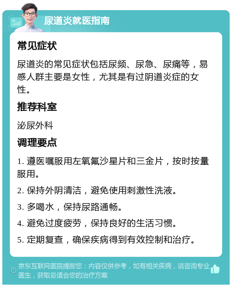 尿道炎就医指南 常见症状 尿道炎的常见症状包括尿频、尿急、尿痛等，易感人群主要是女性，尤其是有过阴道炎症的女性。 推荐科室 泌尿外科 调理要点 1. 遵医嘱服用左氧氟沙星片和三金片，按时按量服用。 2. 保持外阴清洁，避免使用刺激性洗液。 3. 多喝水，保持尿路通畅。 4. 避免过度疲劳，保持良好的生活习惯。 5. 定期复查，确保疾病得到有效控制和治疗。