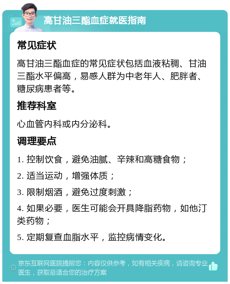 高甘油三酯血症就医指南 常见症状 高甘油三酯血症的常见症状包括血液粘稠、甘油三酯水平偏高，易感人群为中老年人、肥胖者、糖尿病患者等。 推荐科室 心血管内科或内分泌科。 调理要点 1. 控制饮食，避免油腻、辛辣和高糖食物； 2. 适当运动，增强体质； 3. 限制烟酒，避免过度刺激； 4. 如果必要，医生可能会开具降脂药物，如他汀类药物； 5. 定期复查血脂水平，监控病情变化。