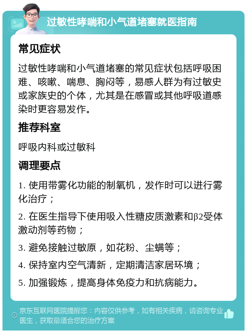 过敏性哮喘和小气道堵塞就医指南 常见症状 过敏性哮喘和小气道堵塞的常见症状包括呼吸困难、咳嗽、喘息、胸闷等，易感人群为有过敏史或家族史的个体，尤其是在感冒或其他呼吸道感染时更容易发作。 推荐科室 呼吸内科或过敏科 调理要点 1. 使用带雾化功能的制氧机，发作时可以进行雾化治疗； 2. 在医生指导下使用吸入性糖皮质激素和β2受体激动剂等药物； 3. 避免接触过敏原，如花粉、尘螨等； 4. 保持室内空气清新，定期清洁家居环境； 5. 加强锻炼，提高身体免疫力和抗病能力。