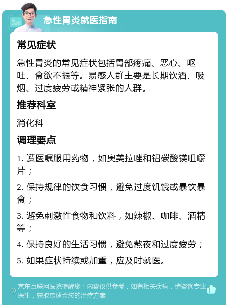 急性胃炎就医指南 常见症状 急性胃炎的常见症状包括胃部疼痛、恶心、呕吐、食欲不振等。易感人群主要是长期饮酒、吸烟、过度疲劳或精神紧张的人群。 推荐科室 消化科 调理要点 1. 遵医嘱服用药物，如奥美拉唑和铝碳酸镁咀嚼片； 2. 保持规律的饮食习惯，避免过度饥饿或暴饮暴食； 3. 避免刺激性食物和饮料，如辣椒、咖啡、酒精等； 4. 保持良好的生活习惯，避免熬夜和过度疲劳； 5. 如果症状持续或加重，应及时就医。