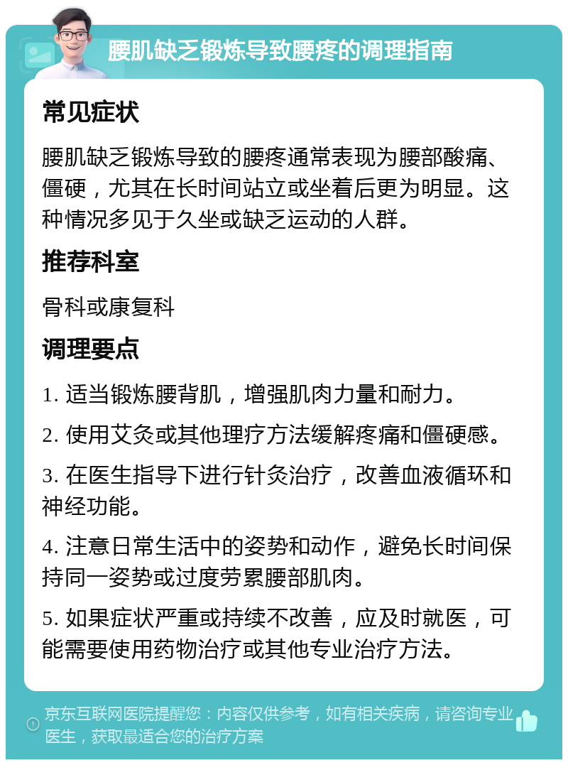 腰肌缺乏锻炼导致腰疼的调理指南 常见症状 腰肌缺乏锻炼导致的腰疼通常表现为腰部酸痛、僵硬，尤其在长时间站立或坐着后更为明显。这种情况多见于久坐或缺乏运动的人群。 推荐科室 骨科或康复科 调理要点 1. 适当锻炼腰背肌，增强肌肉力量和耐力。 2. 使用艾灸或其他理疗方法缓解疼痛和僵硬感。 3. 在医生指导下进行针灸治疗，改善血液循环和神经功能。 4. 注意日常生活中的姿势和动作，避免长时间保持同一姿势或过度劳累腰部肌肉。 5. 如果症状严重或持续不改善，应及时就医，可能需要使用药物治疗或其他专业治疗方法。