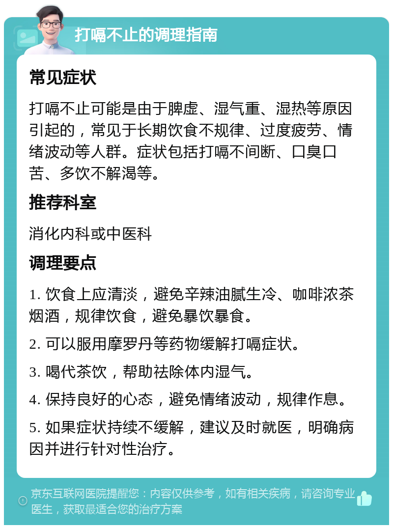 打嗝不止的调理指南 常见症状 打嗝不止可能是由于脾虚、湿气重、湿热等原因引起的，常见于长期饮食不规律、过度疲劳、情绪波动等人群。症状包括打嗝不间断、口臭口苦、多饮不解渴等。 推荐科室 消化内科或中医科 调理要点 1. 饮食上应清淡，避免辛辣油腻生冷、咖啡浓茶烟酒，规律饮食，避免暴饮暴食。 2. 可以服用摩罗丹等药物缓解打嗝症状。 3. 喝代茶饮，帮助祛除体内湿气。 4. 保持良好的心态，避免情绪波动，规律作息。 5. 如果症状持续不缓解，建议及时就医，明确病因并进行针对性治疗。