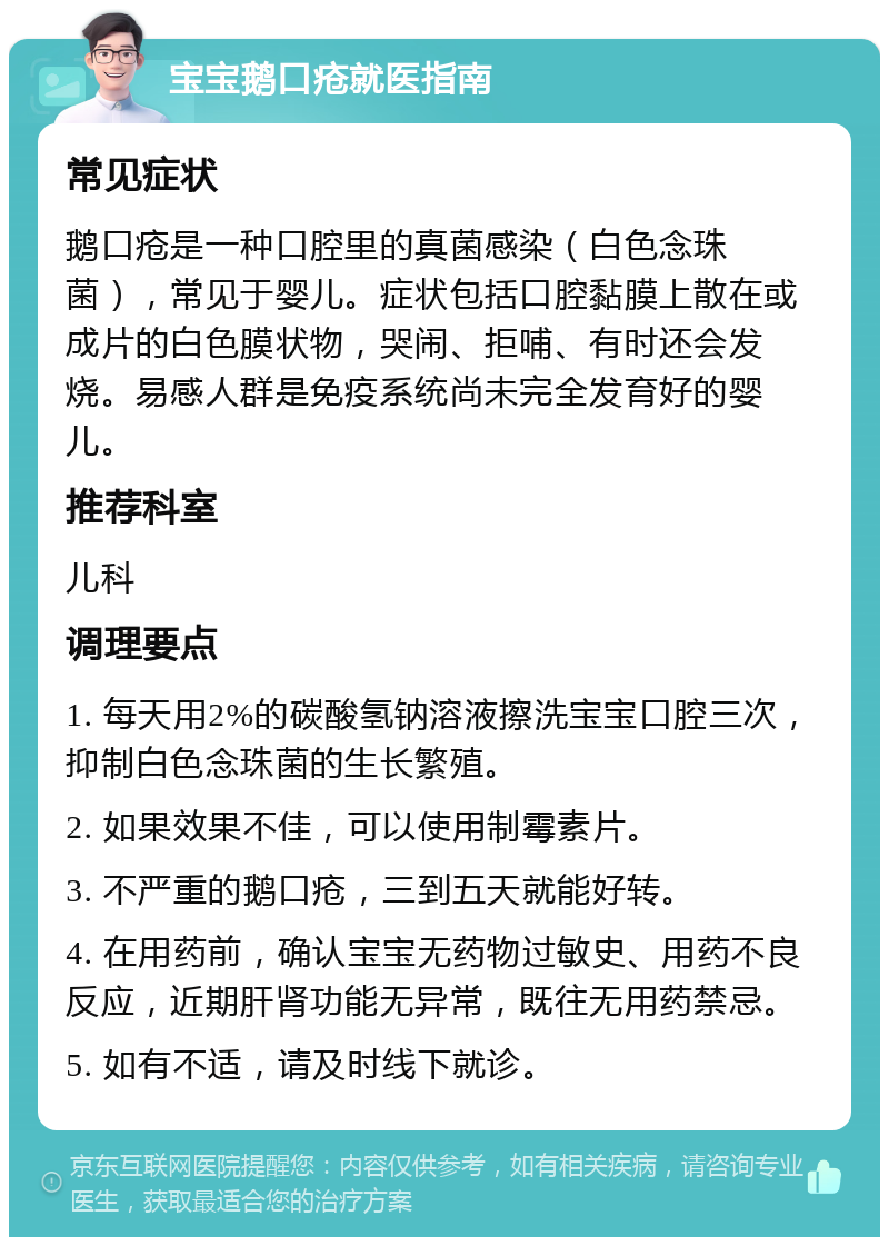 宝宝鹅口疮就医指南 常见症状 鹅口疮是一种口腔里的真菌感染（白色念珠菌），常见于婴儿。症状包括口腔黏膜上散在或成片的白色膜状物，哭闹、拒哺、有时还会发烧。易感人群是免疫系统尚未完全发育好的婴儿。 推荐科室 儿科 调理要点 1. 每天用2%的碳酸氢钠溶液擦洗宝宝口腔三次，抑制白色念珠菌的生长繁殖。 2. 如果效果不佳，可以使用制霉素片。 3. 不严重的鹅口疮，三到五天就能好转。 4. 在用药前，确认宝宝无药物过敏史、用药不良反应，近期肝肾功能无异常，既往无用药禁忌。 5. 如有不适，请及时线下就诊。