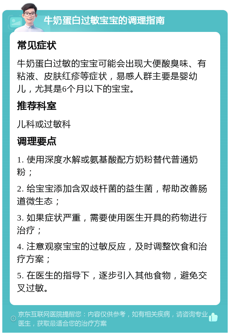 牛奶蛋白过敏宝宝的调理指南 常见症状 牛奶蛋白过敏的宝宝可能会出现大便酸臭味、有粘液、皮肤红疹等症状，易感人群主要是婴幼儿，尤其是6个月以下的宝宝。 推荐科室 儿科或过敏科 调理要点 1. 使用深度水解或氨基酸配方奶粉替代普通奶粉； 2. 给宝宝添加含双歧杆菌的益生菌，帮助改善肠道微生态； 3. 如果症状严重，需要使用医生开具的药物进行治疗； 4. 注意观察宝宝的过敏反应，及时调整饮食和治疗方案； 5. 在医生的指导下，逐步引入其他食物，避免交叉过敏。