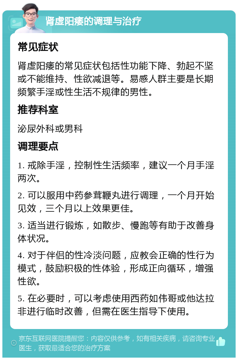 肾虚阳痿的调理与治疗 常见症状 肾虚阳痿的常见症状包括性功能下降、勃起不坚或不能维持、性欲减退等。易感人群主要是长期频繁手淫或性生活不规律的男性。 推荐科室 泌尿外科或男科 调理要点 1. 戒除手淫，控制性生活频率，建议一个月手淫两次。 2. 可以服用中药参茸鞭丸进行调理，一个月开始见效，三个月以上效果更佳。 3. 适当进行锻炼，如散步、慢跑等有助于改善身体状况。 4. 对于伴侣的性冷淡问题，应教会正确的性行为模式，鼓励积极的性体验，形成正向循环，增强性欲。 5. 在必要时，可以考虑使用西药如伟哥或他达拉非进行临时改善，但需在医生指导下使用。