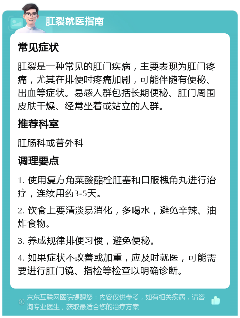 肛裂就医指南 常见症状 肛裂是一种常见的肛门疾病，主要表现为肛门疼痛，尤其在排便时疼痛加剧，可能伴随有便秘、出血等症状。易感人群包括长期便秘、肛门周围皮肤干燥、经常坐着或站立的人群。 推荐科室 肛肠科或普外科 调理要点 1. 使用复方角菜酸酯栓肛塞和口服槐角丸进行治疗，连续用药3-5天。 2. 饮食上要清淡易消化，多喝水，避免辛辣、油炸食物。 3. 养成规律排便习惯，避免便秘。 4. 如果症状不改善或加重，应及时就医，可能需要进行肛门镜、指检等检查以明确诊断。