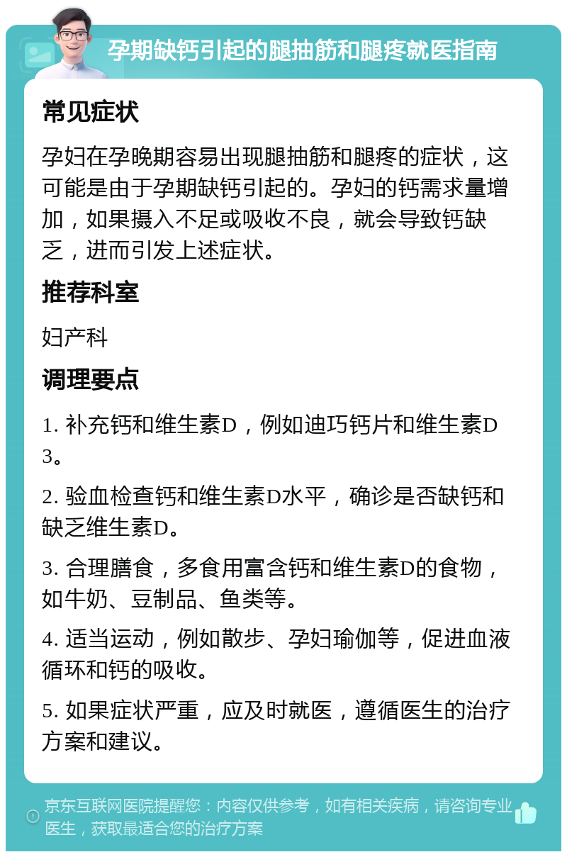 孕期缺钙引起的腿抽筋和腿疼就医指南 常见症状 孕妇在孕晚期容易出现腿抽筋和腿疼的症状，这可能是由于孕期缺钙引起的。孕妇的钙需求量增加，如果摄入不足或吸收不良，就会导致钙缺乏，进而引发上述症状。 推荐科室 妇产科 调理要点 1. 补充钙和维生素D，例如迪巧钙片和维生素D3。 2. 验血检查钙和维生素D水平，确诊是否缺钙和缺乏维生素D。 3. 合理膳食，多食用富含钙和维生素D的食物，如牛奶、豆制品、鱼类等。 4. 适当运动，例如散步、孕妇瑜伽等，促进血液循环和钙的吸收。 5. 如果症状严重，应及时就医，遵循医生的治疗方案和建议。