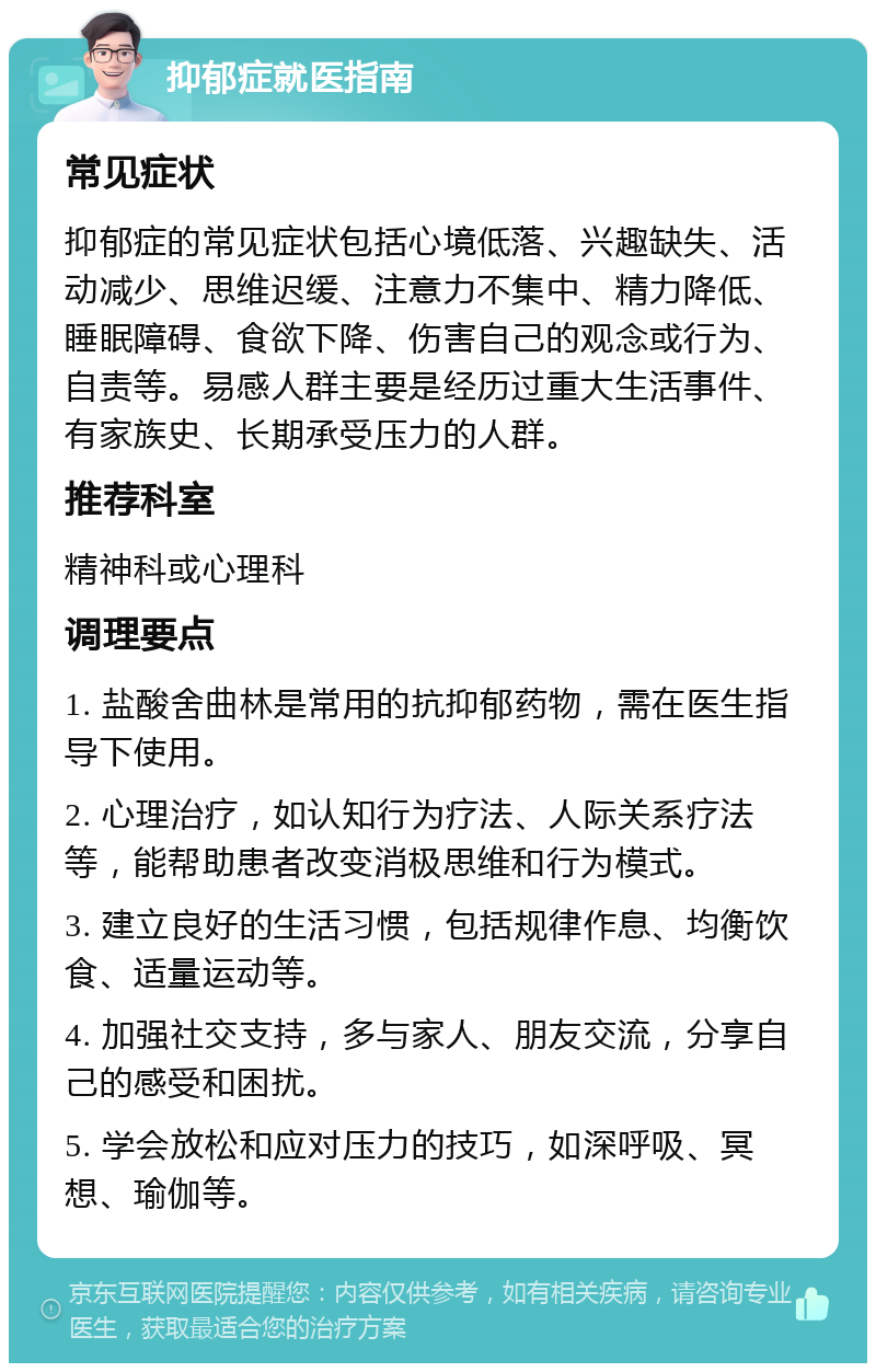 抑郁症就医指南 常见症状 抑郁症的常见症状包括心境低落、兴趣缺失、活动减少、思维迟缓、注意力不集中、精力降低、睡眠障碍、食欲下降、伤害自己的观念或行为、自责等。易感人群主要是经历过重大生活事件、有家族史、长期承受压力的人群。 推荐科室 精神科或心理科 调理要点 1. 盐酸舍曲林是常用的抗抑郁药物，需在医生指导下使用。 2. 心理治疗，如认知行为疗法、人际关系疗法等，能帮助患者改变消极思维和行为模式。 3. 建立良好的生活习惯，包括规律作息、均衡饮食、适量运动等。 4. 加强社交支持，多与家人、朋友交流，分享自己的感受和困扰。 5. 学会放松和应对压力的技巧，如深呼吸、冥想、瑜伽等。